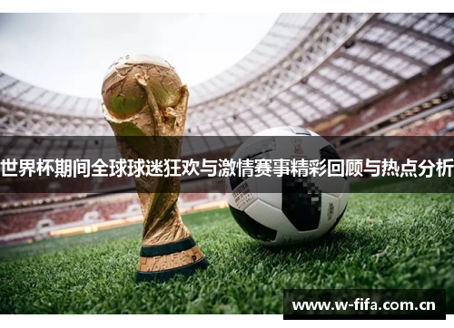 世界杯期间全球球迷狂欢与激情赛事精彩回顾与热点分析