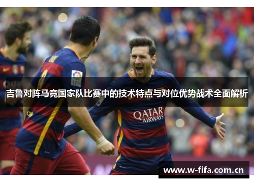 吉鲁对阵马竞国家队比赛中的技术特点与对位优势战术全面解析 吉鲁对阵马竞国家队比赛中的技术特点与对位优势战术全面解析